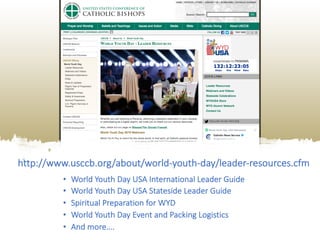 http://www.usccb.org/about/world-youth-day/leader-resources.cfm
• World Youth Day USA International Leader Guide
• World Youth Day USA Stateside Leader Guide
• Spiritual Preparation for WYD
• World Youth Day Event and Packing Logistics
• And more….
 