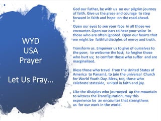 WYD
USA
Prayer
Let Us Pray…
God our Father, be with us on our pilgrim journey
of faith. Give us the grace and courage to step
forward in faith and hope on the road ahead.
Open our eyes to see your face in all those we
encounter. Open our ears to hear your voice in
those who are often ignored. Open our hearts that
we might be faithful disciples of mercy and truth.
Transform us. Empower us to give of ourselves to
the poor; to welcome the lost; to forgive those
who hurt us; to comfort those who suffer and are
marginalized.
Bless those who travel from the United States of
America to Panamá, to join the universal Church
for World Youth Day. Bless, too, those who
celebrate stateside, united in faith and joy.
Like the disciples who journeyed up the mountain
to witness the Transfiguration, may this
experience be an encounter that strengthens
us for our work in the world.
 