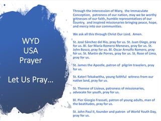 WYD
USA
Prayer
Let Us Pray…
Through the intercession of Mary, the Immaculate
Conception, patroness of our nation, may we be worthy
witnesses of our faith, humble representatives of our
country, and inspired missionaries bringing peace, hope,
and mercy into our communities.
We ask all this through Christ Our Lord. Amen.
St. José Sánchez del Rio, pray for us. St. Juan Diego, pray
for us. Bl. Sor María Romero Meneses, pray for us. St.
John Bosco, pray for us. Bl. Oscar Arnulfo Romero, pray
for us. St. Martin de Porres, pray for us. St. Rose of Lima,
pray for us.
St. James the Apostle, patron of pilgrim travelers, pray
for us.
St. Kateri Tekakwitha, young faithful witness from our
native land, pray for us.
St. Therese of Lisieux, patroness of missionaries,
advocate for youth, pray for us.
Bl. Pier Giorgio Frassati, patron of young adults, man of
the beatitudes, pray for us.
St. John Paul II, founder and patron of World Youth Day,
pray for us.
 
