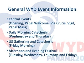 General WYD Event Information
• Central Events
(Opening, Papal Welcome, Via Crucis, Vigil,
Papal Mass)
• Daily Morning Catechesis
(Wednesday and Thursday)
• US Gathering and Catechesis
(Friday Morning)
• Afternoon and Evening Festival
(Tuesday, Wednesday, Thursday, and Friday)
 