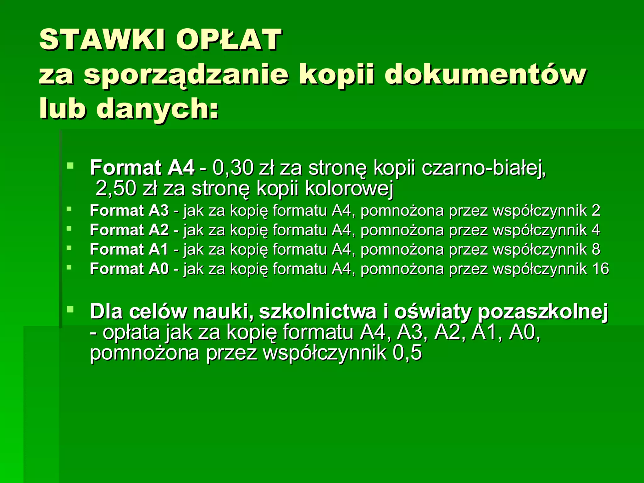 STAWKI OPŁAT za sporządzanie kopii dokumentów lub danych:  Format A4  - 0,30 zł za stronę kopii czarno-białej,  2,50 zł za stronę kopii kolorowej  Format A3  - jak za kopię formatu A4, pomnożona przez współczynnik 2   Format A2  - jak za kopię formatu A4, pomnożona przez współczynnik 4  Format A1  - jak za kopię formatu A4, pomnożona przez współczynnik 8  Format A0  - jak za kopię formatu A4, pomnożona przez współczynnik 16  Dla celów nauki, szkolnictwa i oświaty pozaszkolnej  - opłata jak za kopię formatu A4, A3, A2, A1, A0, pomnożona przez współczynnik 0,5  