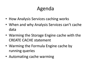 Agenda
• How Analysis Services caching works
• When and why Analysis Services can’t cache
data
• Warming the Storage Engine cache with the
CREATE CACHE statement
• Warming the Formula Engine cache by
running queries
• Automating cache warming
 