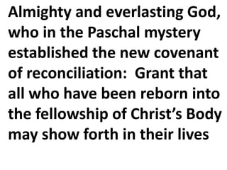 Almighty and everlasting God,
who in the Paschal mystery
established the new covenant
of reconciliation: Grant that
all who have been reborn into
the fellowship of Christ’s Body
may show forth in their lives
 