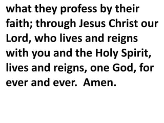 what they profess by their
faith; through Jesus Christ our
Lord, who lives and reigns
with you and the Holy Spirit,
lives and reigns, one God, for
ever and ever. Amen.
 