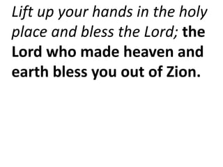 Lift up your hands in the holy
place and bless the Lord; the
Lord who made heaven and
earth bless you out of Zion.
 
