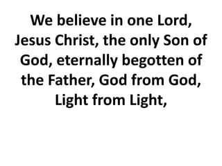 We believe in one Lord,
Jesus Christ, the only Son of
God, eternally begotten of
the Father, God from God,
Light from Light,
 