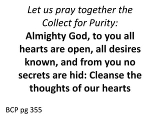 Let us pray together the
Collect for Purity:
Almighty God, to you all
hearts are open, all desires
known, and from you no
secrets are hid: Cleanse the
thoughts of our hearts
BCP pg 355
 