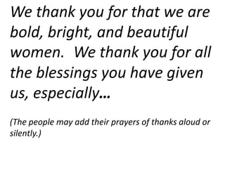 We thank you for that we are
bold, bright, and beautiful
women. We thank you for all
the blessings you have given
us, especially…
(The people may add their prayers of thanks aloud or
silently.)
 