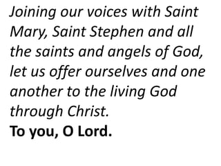 Joining our voices with Saint
Mary, Saint Stephen and all
the saints and angels of God,
let us offer ourselves and one
another to the living God
through Christ.
To you, O Lord.
 