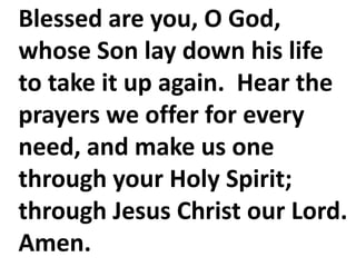 Blessed are you, O God,
whose Son lay down his life
to take it up again. Hear the
prayers we offer for every
need, and make us one
through your Holy Spirit;
through Jesus Christ our Lord.
Amen.
 
