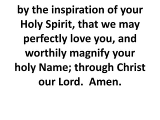 by the inspiration of your
Holy Spirit, that we may
perfectly love you, and
worthily magnify your
holy Name; through Christ
our Lord. Amen.
 