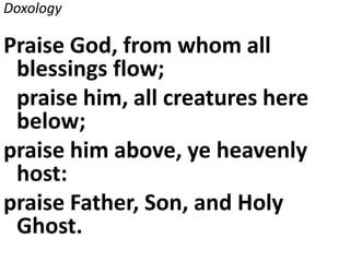 Doxology
Praise God, from whom all
blessings flow;
praise him, all creatures here
below;
praise him above, ye heavenly
host:
praise Father, Son, and Holy
Ghost.
 
