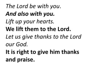 The Lord be with you.
And also with you.
Lift up your hearts.
We lift them to the Lord.
Let us give thanks to the Lord
our God.
It is right to give him thanks
and praise.
 