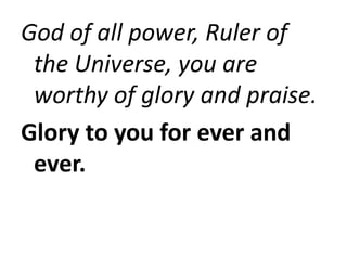 God of all power, Ruler of
the Universe, you are
worthy of glory and praise.
Glory to you for ever and
ever.
 