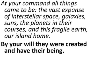 At your command all things
came to be: the vast expanse
of interstellar space, galaxies,
suns, the planets in their
courses, and this fragile earth,
our island home.
By your will they were created
and have their being.
 