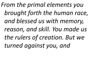 From the primal elements you
brought forth the human race,
and blessed us with memory,
reason, and skill. You made us
the rulers of creation. But we
turned against you, and
 