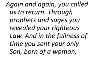 Again and again, you called
us to return. Through
prophets and sages you
revealed your righteous
Law. And in the fullness of
time you sent your only
Son, born of a woman,
 
