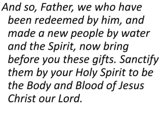 And so, Father, we who have
been redeemed by him, and
made a new people by water
and the Spirit, now bring
before you these gifts. Sanctify
them by your Holy Spirit to be
the Body and Blood of Jesus
Christ our Lord.
 