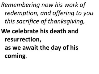 Remembering now his work of
redemption, and offering to you
this sacrifice of thanksgiving,
We celebrate his death and
resurrection,
as we await the day of his
coming.
 