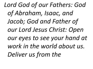 Lord God of our Fathers: God
of Abraham, Isaac, and
Jacob; God and Father of
our Lord Jesus Christ: Open
our eyes to see your hand at
work in the world about us.
Deliver us from the
 