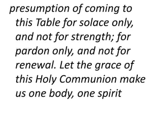 presumption of coming to
this Table for solace only,
and not for strength; for
pardon only, and not for
renewal. Let the grace of
this Holy Communion make
us one body, one spirit
 
