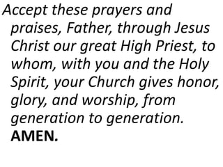 Accept these prayers and
praises, Father, through Jesus
Christ our great High Priest, to
whom, with you and the Holy
Spirit, your Church gives honor,
glory, and worship, from
generation to generation.
AMEN.
 