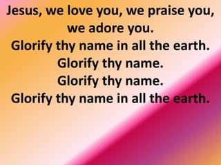 Jesus, we love you, we praise you,
we adore you.
Glorify thy name in all the earth.
Glorify thy name.
Glorify thy name.
Glorify thy name in all the earth.
 