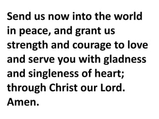 Send us now into the world
in peace, and grant us
strength and courage to love
and serve you with gladness
and singleness of heart;
through Christ our Lord.
Amen.
 