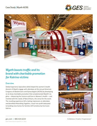 Case Study | Wyeth ACOG




Wyeth boosts traffic and its
brand with charitable promotion
for Katrina victims

Overview
Global Experience Specialists (GES) helped the women’s health
division of Wyeth engage with attendees at the annual American
Congress of Obstetricians and Gynecologists (ACOG) by developing
an at-show charitable promotion that complemented Wyeth’s ta-
gline — Advancing the Science and Care in Women’s Health — and
meshed with the needs of New Orleans, the venue for the event.
The resulting experience left a lasting impression on attendees
and benefited Rebuilding Together, a local non-profit dedicated
to building new homes for families left homeless by Hurricane
Katrina.




ges.com | 800.424.6224
©2011 Global Experience Specialists, Inc. (GES)
 