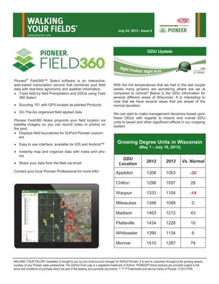 Pioneer®
Field360™ Select software is an interactive,
web-based subscription service that combines your field
data with real-time agronomic and weather information.
 Track field by field Precipitation and GDUs using Field
360 Select
 Scouting 101 with GPS located as-planted Products
 On-The-Go organized field applied data
Pioneer Field360 Notes pinpoints your field location via
satellite imagery so you can record notes or photos on
the spot.
 Displays field boundaries for DuPont Pioneer custom-
ers
 Easy to use interface; available for iOS and Android™
 Instantly map and organize data with notes and pho-
tos
 Share your data from the field via email
Contact your local Pioneer Professional for more Info!
With the hot temperatures that we had in the last couple
weeks many growers are wondering where are we at
compared to normal? Below is the GDU information for
several different areas of Wisconsin. It is interesting to
note that we have several areas that are ahead of the
normal deviation.
We can start to make management decisions based upon
these GDUs with regards to insects and overall GDU
units to tassel and other significant effects in our cropping
system.
WALKING YOUR FIELDS® newsletter is brought to you by your local account manager for DuPont Pioneer. It is sent to customers throughout the growing season,
courtesy of your Pioneer sales professional. The DuPont Oval Logo is a registered trademark of DuPont. PIONEER® brand products are provided subject to the
terms and conditions of purchase which are part of the labeling and purchase documents. ®, TM, SM Trademarks and service marks of Pioneer. © 2013 PHII.
WALKING
YOUR FIELDS
®
www.pioneer.com
July 24, 2013 - Issue 4
GDU Update
Growing Degree Units in Wisconsin
(May 1 - July 16, 2013)
GDU
Location
2012 2013 Vs. Normal
Appleton 1306 1053 -30
Chilton 1298 1057 28
Waupun 1333 1104 -14
Milwaukee 1348 1048 0
Madison 1463 1212 43
Platteville 1434 1228 10
Whitewater 1390 1134 6
Monroe 1510 1287 74
 