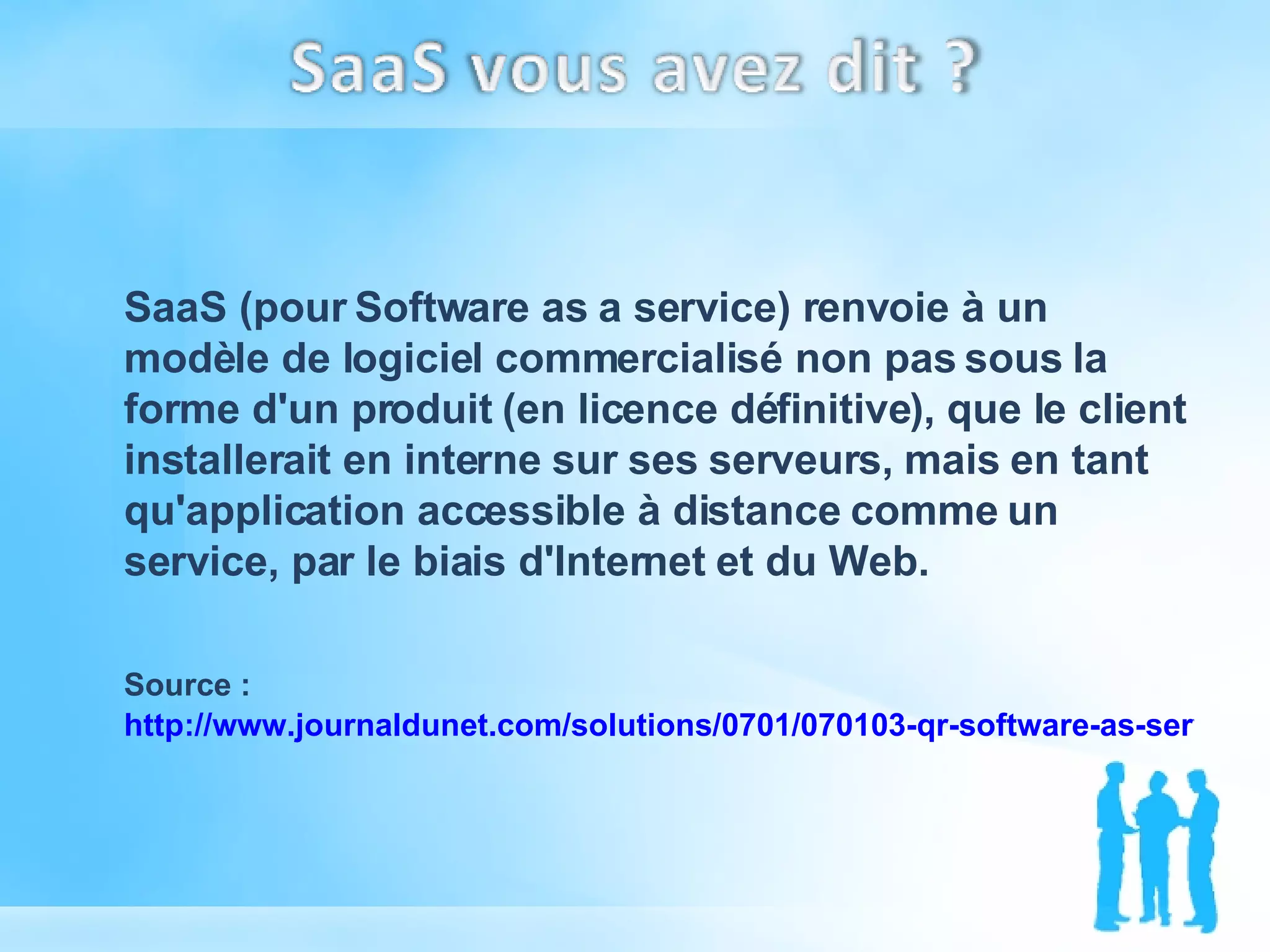 SaaS (pour Software as a service) renvoie à un modèle de logiciel commercialisé non pas sous la forme d'un produit (en licence définitive), que le client installerait en interne sur ses serveurs, mais en tant qu'application accessible à distance comme un service, par le biais d'Internet et du Web. Source :  http://www.journaldunet.com/solutions/0701/070103-qr-software-as-service.shtml   