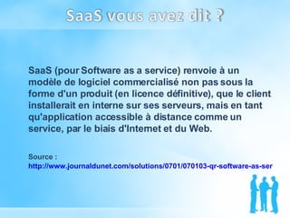 SaaS (pour Software as a service) renvoie à un modèle de logiciel commercialisé non pas sous la forme d'un produit (en licence définitive), que le client installerait en interne sur ses serveurs, mais en tant qu'application accessible à distance comme un service, par le biais d'Internet et du Web. Source :  http://www.journaldunet.com/solutions/0701/070103-qr-software-as-service.shtml   