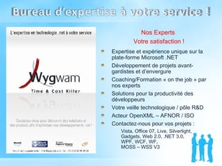 Nos Experts  Votre satisfaction ! Expertise et expérience unique sur la plate-forme Microsoft .NET  Développement de projets avant-gardistes et d’envergure Coaching/Formation « on the job » par nos experts Solutions pour la productivité des développeurs Votre veille technologique / pôle R&D Acteur OpenXML – AFNOR / ISO Contactez-nous pour vos projets : Vista, Office 07, Live, Silverlight, Gadgets, Web 2.0, .NET 3.0,  WPF, WCF, WF,  MOSS – WSS V3 