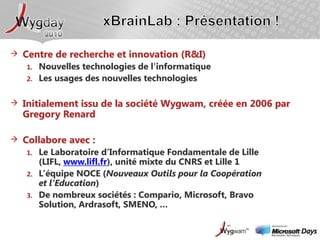 xBrainLab : Présentation !Centre de recherche et innovation (R&I)Nouvelles technologies de l'informatiqueLes usages des nouvelles technologiesInitialement issu de la société Wygwam, créée en 2006 par Gregory RenardCollabore avec :Le Laboratoire d’Informatique Fondamentale de Lille (LIFL, www.lifl.fr), unité mixte du CNRS et Lille 1L’équipe NOCE (Nouveaux Outils pour la Coopération et l'Education)De nombreux sociétés : Compario, Microsoft, Bravo Solution, Ardrasoft, SMENO, …
