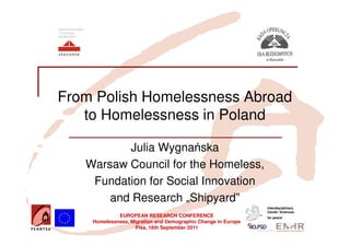 From Polish Homelessness Abroad
   to Homelessness in Poland

          Julia Wygnańska
   Warsaw Council for the Homeless,
    Fundation for Social Innovation
       and Research „Shipyard”
                                                               Interdisciplinary
                                                               Center 'Sciences
             EUROPEAN RESEARCH CONFERENCE                      for peace’
    Homelessness, Migration and Demographic Change in Europe
                    Pisa, 16th September 2011
 
