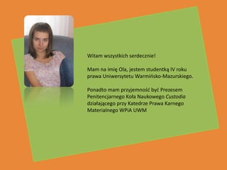 Witam wszystkich serdecznie!

Mam na imię Ola, jestem studentką IV roku
prawa Uniwersytetu Warmiosko-Mazurskiego.


                      w
Ponadto mam przyjemnośd byd Prezesem
Penitencjarnego Koła Naukowego Custodia
działającego przy Katedrze Prawa Karnego
Materialnego WPiA UWM
 