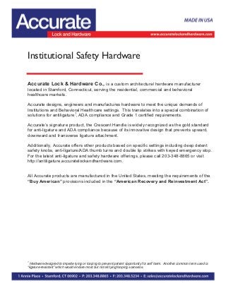 Institutional Safety Hardware
Accurate Lock & Hardware Co., is a custom architectural hardware manufacturer
located in Stamford, Connecticut, serving the residential, commercial and behavioral
healthcare markets.
Accurate designs, engineers and manufactures hardware to meet the unique demands of
Institutions and Behavioral Healthcare settings. This translates into a special combination of
solutions for antiligature1
, ADA compliance and Grade 1 certified requirements.
Accurate’s signature product, the Crescent Handle is widely recognized as the gold standard
for anti-ligature and ADA compliance because of its innovative design that prevents upward,
downward and transverse ligature attachment.
Additionally, Accurate offers other products based on specific settings including deep detent
safety knobs, anti-ligature/ADA thumb turns and double lip strikes with keyed emergency stop.
For the latest anti-ligature and safety hardware offerings, please call 203-348-8865 or visit
http://antiligature.accuratelockandhardware.com.
All Accurate products are manufactured in the United States, meeting the requirements of the
“Buy American” provisions included in the “American Recovery and Reinvestment Act”.
1
Hardware designed to impede tying or looping to prevent patient opportunity for self harm. Another common term used is
“ligature-resistant” which would endure most but not all tying/looping scenarios.
 