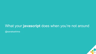 What your javascript does when you’re not around
@eanakashima
 