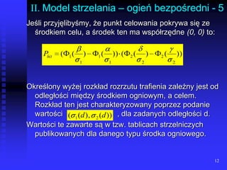 12II. Model strzelania – ogień bezpośredni - 5Jeśli przyjęlibyśmy, że punkt celowania pokrywa się ze środkiem celu, a środek ten ma współrzędne (0, 0) to:Określony wyżej rozkład rozrzutu trafienia zależny jest od odległości między środkiem ogniowym, a celem. Rozkład ten jest charakteryzowany poprzez podanie wartości 			, dla zadanych odległości d.Wartości te zawarte są w tzw. tablicach strzelniczych publikowanych dla danego typu środka ogniowego.