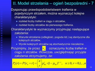 14II. Model strzelania – ogień bezpośredni - 7Dysponując prawdopodobieństwem trafienia w pojedynczym strzałem, można wyznaczyć kolejne charakterystyki:rozkład liczby trafień w ciągu n strzałów,rozkład liczby strzałów do pierwszego trafienia.Charakterystyki te wyznaczymy przyjmując następujące założenia:Warunki strzelania (odległość, pogoda itd.) są identyczne dla kolejnych strzałów,Wyniki kolejnych strzałów są stochastycznie niezależne.Przyjmijmy, że przez	oznaczymy liczbę trafień w ciągu n strzałów. Wówczas, uwzględniając przyjęte założenia otrzymujemy, że: