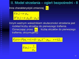 15II. Model strzelania – ogień bezpośredni - 8Inne charakterystyki zmiennej	:Innym ważnym wskaźnikiem skuteczności strzelania jest rozkład liczby strzałów do pierwszego trafienia. Oznaczając przez	liczbę strzałów do pierwszego trafienia, otrzymujemy: