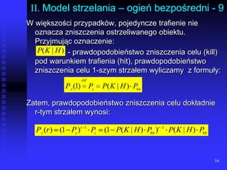 16II. Model strzelania – ogień bezpośredni - 9W większości przypadków, pojedyncze trafienie nie oznacza zniszczenia ostrzeliwanego obiektu. Przyjmując oznaczenie:		         - prawdopodobieństwo zniszczenia celu (kill) pod warunkiem trafienia (hit), prawdopodobieństwo zniszczenia celu 1-szym strzałem wyliczamy  z formuły:Zatem, prawdopodobieństwo zniszczenia celu dokładnie   r-tym strzałem wynosi: