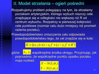 17II. Model strzelania – ogień pośredniRozpatrujemy problem polegający na tym, że strzelamy pociskiem artyleryjskim, którego wybuch niszczy cele znajdujące się w odległości nie większej niż R od centrum wybuchu. Rozpatrzy w pierwszej kolejności cele punktowe (rozmiar celu dużo mniejszy niż promień rażenia pocisku).Prawdopodobieństwo zniszczenia calu odpowiada prawdopodobieństwu tego, że cel znajdzie się w kole:gdzie: 		 współrzędne środka okręgu. Przyjmując, jak poprzednio, że współrzędne punktu upadku pocisku maja rozkład:lll