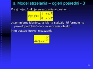 20II. Model strzelania – ogień pośredni - 3Przyjmując funkcję zniszczenia w postaci:otrzymujemy identyczną jak na slajdzie 18 formułę na prawdopodobieństwo zniszczenia obiektu.Inne postaci funkcji niszczenia:lll