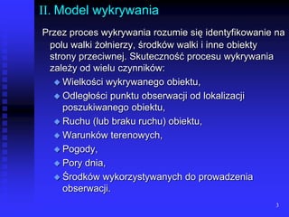 3II. Model wykrywaniaPrzez proces wykrywania rozumie się identyfikowanie na polu walki żołnierzy, środków walki i inne obiekty strony przeciwnej. Skuteczność procesu wykrywania zależy od wielu czynników:Wielkości wykrywanego obiektu,Odległości punktu obserwacji od lokalizacji poszukiwanego obiektu,Ruchu (lub braku ruchu) obiektu,Warunków terenowych,Pogody,Pory dnia,Środków wykorzystywanych do prowadzenia obserwacji.