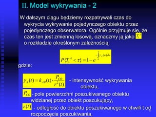 4II. Model wykrywania - 2W dalszym ciągu będziemy rozpatrywali czas do wykrycia wykrywanie pojedynczego obiektu przez pojedynczego obserwatora. Ogólnie przyjmuje się, że czas ten jest zmienną losową, oznaczmy ją jako          o rozkładzie określonym zależnością:gdzie:				   - intensywność wykrywania 					obiektu, - pole powierzchni poszukiwanego obiektu widzianej przez obiekt poszukujący,  - odległość do obiektu poszukiwanego w chwili t od rozpoczęcia poszukiwania,