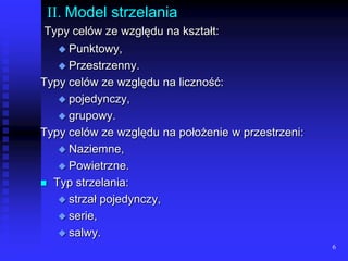 6II. Model strzelaniaTypy celów ze względu na kształt:Punktowy, Przestrzenny.Typy celów ze względu na liczność:pojedynczy,grupowy.Typy celów ze względu na położenie w przestrzeni:Naziemne,Powietrzne.Typ strzelania:strzał pojedynczy,serie,salwy.
