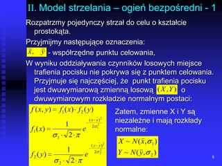 8II. Model strzelania – ogień bezpośredni - 1Rozpatrzmy pojedynczy strzał do celu o kształcie prostokąta. Przyjmijmy następujące oznaczenia:		- współrzędne punktu celowania,W wyniku oddziaływania czynników losowych miejsce trafienia pocisku nie pokrywa się z punktem celowania. Przyjmuje się najczęściej, że  punkt trafienia pocisku jest dwuwymiarową zmienną losową		o dwuwymiarowym rozkładzie normalnym postaci:Zatem, zmienne X i Y są niezależne i mają rozkłady normalne: