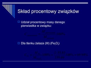 Skład procentowy związków
 Udział procentowy masy danego
  pierwiastka w związku:
                       M pierwiatsek
     C pierwiastek =                   100%
                        M zwiazek
 Dla tlenku żelaza (III) (Fe2O3)


            M Fe          2 ⋅ 55.85
     CFe =         100% =           100% = 69.94%
           M Fe2O3        159.69
 