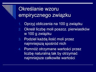 Określanie wzoru
empirycznego związku
1. Oprzyj obliczenia na 100 g związku
2. Określ liczbę moli poszcz. pierwiastków
   w 100 g związku
3. Podziel każdą ilość moli przez
   najmniejszą spośród nich
4. Pomnóż otrzymane wartości przez
   liczbę naturalną tak by otrzymać
   najmniejsze całkowite wartości
 